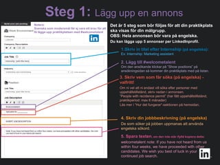 #WelcomeTalent
1.Skriv in titel efter Internship (på engelska):
Ex: Internship: Marketing assistant
2. Lägg till #welcometalent
Om den ansökande klickar på ”Show positions” på
ansökningsidan så kommer din praktikplats med på listan.
3. Skriv vem som får söka (på engelska) -
valfritt!
Om ni vet att ni endast vill söka efter personer med
uppehållstillstånd, skriv nedan i annonsen.
”People with recidence permit” (har fått uppehållstillstånd,
praktikperiod: max 6 månader)
Läs mer i ”Hur det fungerar”-sektionen på hemsidan.
4. Skriv din jobbbeskrivning (på engelska)
De som söker på jobben uppmanas att använda
engelska sökord.
5. Spara texten, om den inte står ifylld kopiera detta:
welcometalent note: If you have not heard from us
within four weeks, we have proceeded with other
candidates. We wish you best of luck in your
continued job search..
Det är 5 steg som bör följas för att din praktikplats
ska visas för din målgrupp.
OBS: Hela annonsen bör vara på engelska.
Du kan lägga upp 5 annonser per LinkedInprofil.
Notera:
Svenska som modersmål får ej vara ett krav för att
få lägga upp praktikplatsen med #welcometalent
Steg 1: Lägg upp en annons
 