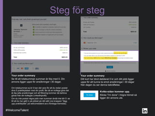Steg för steg
Your order summary
Ditt kort har blivit debiterat 0 kr och ditt jobb ligger
uppe för att kunna ta emot ansökningar i 30 dagar
från dagen du ser denna bekräftelse.
Your order summary
Se till att totalsumman summan är lika med 0. Din
annons ligger uppe för ansökningar i 30 dagar.
Om totalsumman ej är 0 kan det vara för att du redan postat
dina 5 praktikplatser med din profil. Be då en kollega göra det
åt dig (alla ansökningar och all filtrering kommer då behöva
göras från din kollegas LinkedInprofil)
Om du inte postat några jobb men summan ändå inte blir 0: se
till att du har gått in på jobbet på rätt sätt (via knappen ”lägg
upp praktikplats” på welcometalent.se:s företags-hemsida).
#WelcomeTalent
Kvitto-sidan kommer upp.
Klicka ”I’m done” i högra hörnet så
ligger din annons ute.
 