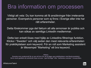 Viktigt att veta: Du kan komma att få ansökningar från irrelevanta
personer. Exempelvis personer som ej finns i Sverige eller inte har
rätt erfarenheter.
Detta förekommer pga det faktum att alla annonser är publika och
kan sökas av samtliga LinkedIn medlemmar.
Detta kan enkelt lösas med hjälp av LinkedIns filtrerings funktion.
Klicka i “Sweden” och välj sedan den mest relevanta erfarenheten
för praktikplatsen som keyword. För en roll som Marketing assistent
är tillexempel “Marketing” ett bra keyword.
Bra information om processen
#WelcomeTalent
Notera:
Svenska som modersmål får ej vara ett krav för att få lägga upp praktikplatsen med #welcometalent.
Det är dock godkänt att andvända fraser så som: “god förmåga” eller “behärskar svenska” i kravprofilen.
 
