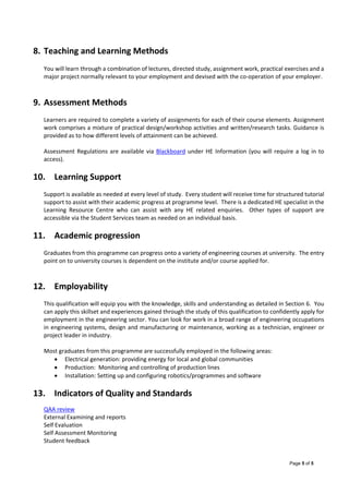 Page 5 of 5
 
8. Teaching and Learning Methods 
You will learn through a combination of lectures, directed study, assignment work, practical exercises and a 
major project normally relevant to your employment and devised with the co‐operation of your employer. 
 
9. Assessment Methods 
 
Learners are required to complete a variety of assignments for each of their course elements. Assignment 
work comprises a mixture of practical design/workshop activities and written/research tasks. Guidance is 
provided as to how different levels of attainment can be achieved. 
 
Assessment Regulations are available via Blackboard under HE Information (you will require a log in to 
access). 
 
10. Learning Support  
 
Support is available as needed at every level of study.  Every student will receive time for structured tutorial 
support to assist with their academic progress at programme level.  There is a dedicated HE specialist in the 
Learning  Resource  Centre  who  can  assist  with  any  HE  related  enquiries.    Other  types  of  support  are 
accessible via the Student Services team as needed on an individual basis.   
 
11. Academic progression  
 
Graduates from this programme can progress onto a variety of engineering courses at university.  The entry 
point on to university courses is dependent on the institute and/or course applied for. 
 
 
12. Employability 
 
This qualification will equip you with the knowledge, skills and understanding as detailed in Section 6.  You 
can apply this skillset and experiences gained through the study of this qualification to confidently apply for 
employment in the engineering sector. You can look for work in a broad range of engineering occupations 
in engineering systems, design and manufacturing or maintenance, working as a technician, engineer or 
project leader in industry. 
 
Most graduates from this programme are successfully employed in the following areas: 
 Electrical generation: providing energy for local and global communities 
 Production:  Monitoring and controlling of production lines 
 Installation: Setting up and configuring robotics/programmes and software  
 
13. Indicators of Quality and Standards 
 
QAA review 
External Examining and reports  
Self Evaluation 
Self Assessment Monitoring 
Student feedback 
 