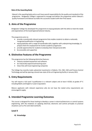 Page 2 of 5
Role of the Awarding Body 
 
Edexcel is the awarding body and as such have overall responsibility for the quality and standards of the 
programme.  Bridgwater College is approved to manage and deliver the programme within Edexcel’s 
quality framework and Edexcel accredits the successful student with their final award.   
 
3. Aims of the Programme 
 
Bridgwater College has developed this programme to equip graduates with the skills to meet the needs 
and expectations of the local/regional/national industry.    
 
 
The programme aims to: 
 provide a vocationally relevant programme that enables students to obtain a nationally 
recognised qualification in Engineering 
 equip graduates with a range of transferable skills, together with underpinning knowledge, to 
prepare them for employment for further academic progression 
 provide opportunities for students to develop their interpersonal skills 
 be accessible and supportive 
 
4. Distinctive Features of the Programme 
 
This programme has the following distinctive features: 
 Industry standard equipment and software. 
 An industrially experienced teaching team 
 Close links with local engineering companies  
The College has recently made substantial investments in Robotic, PLC, CNC, CAD and Process Control 
Technology and will be opening a brand new state of the art Engineering facility in January 2011. 
5. Entry Requirements 
You will require a full Level 3 qualification in a relevant subject and at least 4 GCSEs at grades A*‐C 
including Maths and English or Level 2 equivalent. 
Mature  applicants  with  relevant  experience  who  do  not  have  the  stated  entry  requirements  are 
encouraged to apply. 
  
6. Intended Programme Learning Outcomes 
 
This course is designed for those looking to develop a career in electrical/electronic or control systems 
engineering,  with  the  emphasis  on  applying  electrical,  electronic  and  control  principles  to  practical 
situations such as PLC and robot workcells. 
 
Level 4  
 
A) Knowledge 
 
 