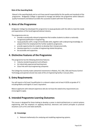 Page 2 of 6
Role of the Awarding Body 
 
Edexcel is the awarding body and as such have overall responsibility for the quality and standards of the 
programme.  Bridgwater College is approved to manage and deliver the programme within Edexcel’s 
quality framework and Edexcel accredits the successful student with their final award.   
 
3. Aims of the Programme 
 
Bridgwater College has developed this programme to equip graduates with the skills to meet the needs 
and expectations of the local/regional/national industry.    
 
The programme aims to: 
 provide a vocationally relevant programme that enables students to obtain a nationally 
recognised qualification in Engineering, 
 equip graduates with a range of transferable skills, together with underpinning knowledge, to 
prepare them for employment for further academic progression, 
 provide opportunities for students to develop their interpersonal skills, 
 develop expertise in a number of engineering related disciplines, 
 be accessible and supportive. 
 
4. Distinctive Features of the Programme 
 
This programme has the following distinctive features: 
 Industry standard equipment and software 
 An industrially experienced teaching team 
 Close links with local engineering companies  
The College has recently made substantial investments in Robotic, PLC, CNC, CAD and Process Control 
Technology and opened a brand new state of the art Engineering facility in January 2011. 
5. Entry Requirements 
You will require a full Level 3 qualification in a relevant subject and at least 4 GCSEs at grades A*‐C 
including Maths and English or Level 2 equivalent. 
Mature applicants with relevant experience who do not have the stated entry requirements are 
encouraged to apply. 
  
6. Intended Programme Learning Outcomes 
 
This course is designed for those looking to develop a career in electrical/electronic or control systems 
engineering,  with  the  emphasis  on  applying  electrical,  electronic  and  control  principles  to  practical 
situations such as PLC and robot workcells. 
 
 
A) Knowledge 
 
1. Relevant mathematics for analysing and modelling engineering systems. 
 