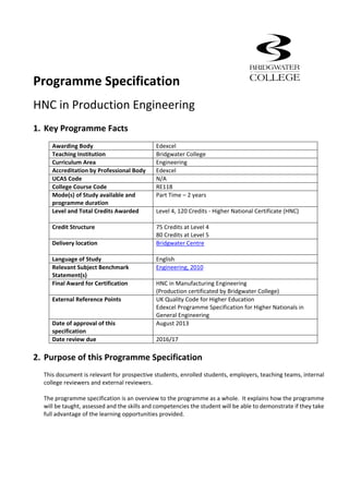 Programme Specification         
HNC in Production Engineering 
 
1. Key Programme Facts           
 
Awarding Body  Edexcel 
Teaching Institution  Bridgwater College 
Curriculum Area  Engineering 
Accreditation by Professional Body  Edexcel 
UCAS Code  N/A 
College Course Code  RE118 
Mode(s) of Study available and 
programme duration 
Part Time – 2 years  
 
Level and Total Credits Awarded  Level 4, 120 Credits ‐ Higher National Certificate (HNC) 
 
Credit Structure  75 Credits at Level 4 
80 Credits at Level 5 
Delivery location  Bridgwater Centre 
 
Language of Study  English 
Relevant Subject Benchmark 
Statement(s) 
Engineering, 2010 
Final Award for Certification  HNC in Manufacturing Engineering 
(Production certificated by Bridgwater College) 
External Reference Points  UK Quality Code for Higher Education  
Edexcel Programme Specification for Higher Nationals in 
General Engineering 
Date of approval of this 
specification 
August 2013 
Date review due  2016/17 
 
2. Purpose of this Programme Specification 
 
This document is relevant for prospective students, enrolled students, employers, teaching teams, internal 
college reviewers and external reviewers. 
 
The programme specification is an overview to the programme as a whole.  It explains how the programme 
will be taught, assessed and the skills and competencies the student will be able to demonstrate if they take 
full advantage of the learning opportunities provided.   
 
 
 
 