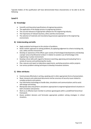 Page 3 of 6
Typically holders of the qualification will have demonstrated these characteristics or be able to do the 
following: 
 
 
Level 4  
 
A) Knowledge 
 
 Scientific and theoretical specifications of engineering systems. 
 The application of the design process to engineering systems. 
 The use and relevance of appropriate software for the engineering industry. 
 The importance of relevant business, ethics and the environment. 
 The selection of materials and manufacturing processes appropriate to the engineering 
environment. 
 
B) Understanding and skills 
 
 Apply analytical techniques to the solution of problems. 
 Build a holistic approach to solving problems, by applying judgement to criteria including risk, 
cost, safety and the environment. 
 Develop an awareness of the effects upon society of technological developments and develop 
a proper sense of professional conduct in relation to society’s use of technology in the 
engineering / nuclear environment. 
 Develop critical skills with regard to literature searching, appraising and evaluating from a 
variety of sources and synthesising the results. 
 Plan, execute and report on laboratory experiments, workshop practices and/or projects. 
 Use various problem‐solving techniques to develop innovative solutions. 
 
 
C) Other attributes 
 
 Communicate effectively in writing, speaking and in other appropriate forms of presentation. 
 Read, interpret and understand documents and be conscious of security issues related to 
complex products and systems. 
 Use information technology to handle data, simulations and communications and to assist 
with design and testing.  
 Manipulate data and perform calculations appropriate to engineering/operational situations in 
both simulation and practice.  
 Work as an effective team member to achieve agreed goals within a predefined hierarchical 
framework.  
 Assess  problem  domains  and  formulate  appropriate  problem  solving  strategies  in  critical 
situations.
 
