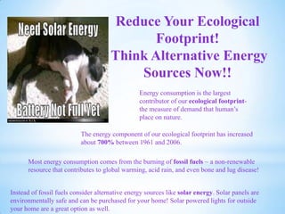 Reduce Your Ecological
Footprint!
Think Alternative Energy
Sources Now!!
Energy consumption is the largest
contributor of our ecological footprint-
the measure of demand that human’s
place on nature.
The energy component of our ecological footprint has increased
about 700% between 1961 and 2006.
Most energy consumption comes from the burning of fossil fuels ~ a non-renewable
resource that contributes to global warming, acid rain, and even bone and lug disease!
Instead of fossil fuels consider alternative energy sources like solar energy. Solar panels are
environmentally safe and can be purchased for your home! Solar powered lights for outside
your home are a great option as well.
 