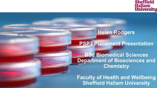 Helen Rodgers
PSP3 Placement Presentation
BSc Biomedical Sciences
Department of Biosciences and
Chemistry
Faculty of Health and Wellbeing
Sheffield Hallam University
 