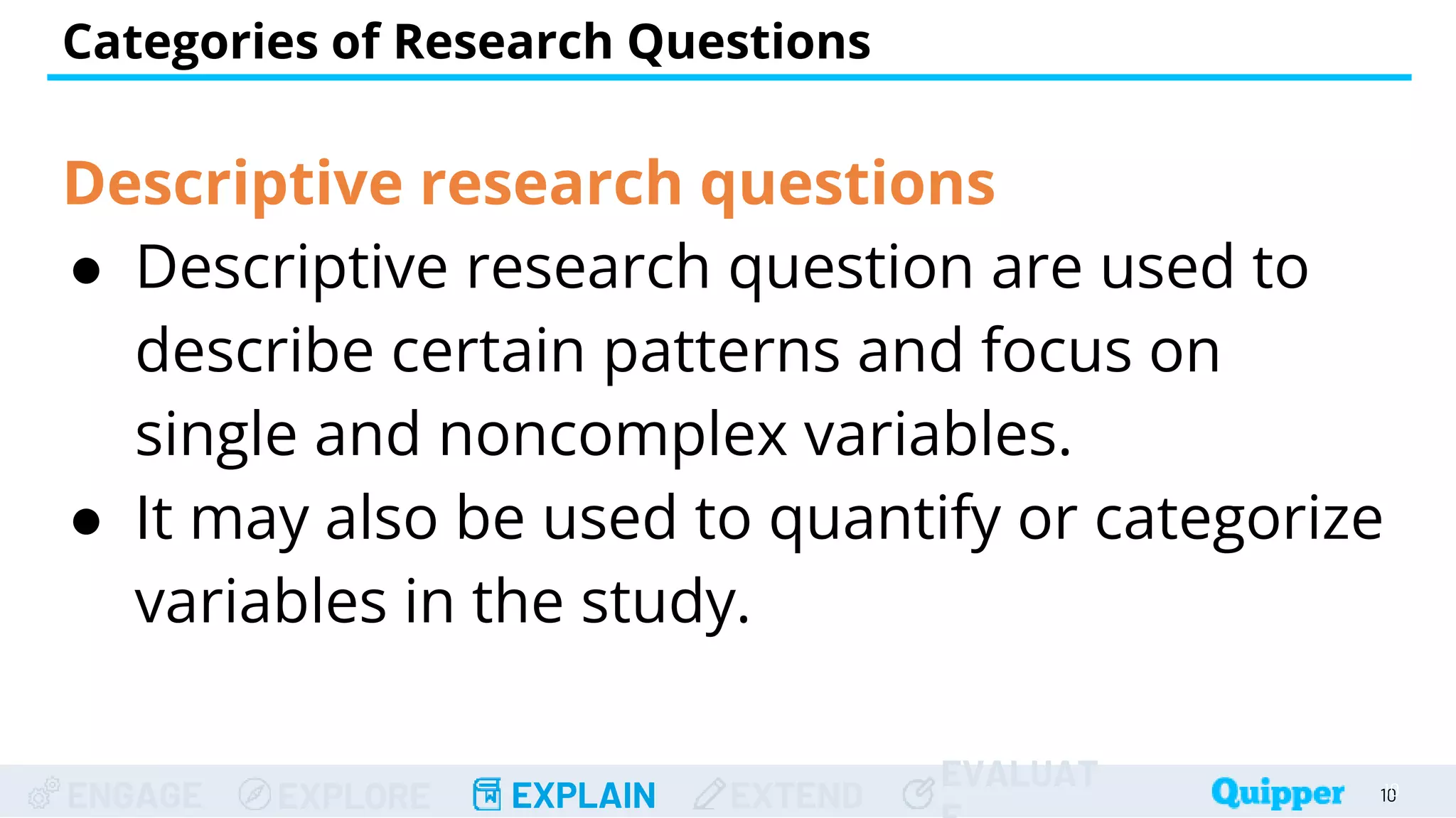 ENGAGE EXPLORE EXPLAIN EXTEND
EVALUAT
Categories of Research Questions
10
10
Descriptive research questions
● Descriptive research question are used to
describe certain patterns and focus on
single and noncomplex variables.
● It may also be used to quantify or categorize
variables in the study.
 