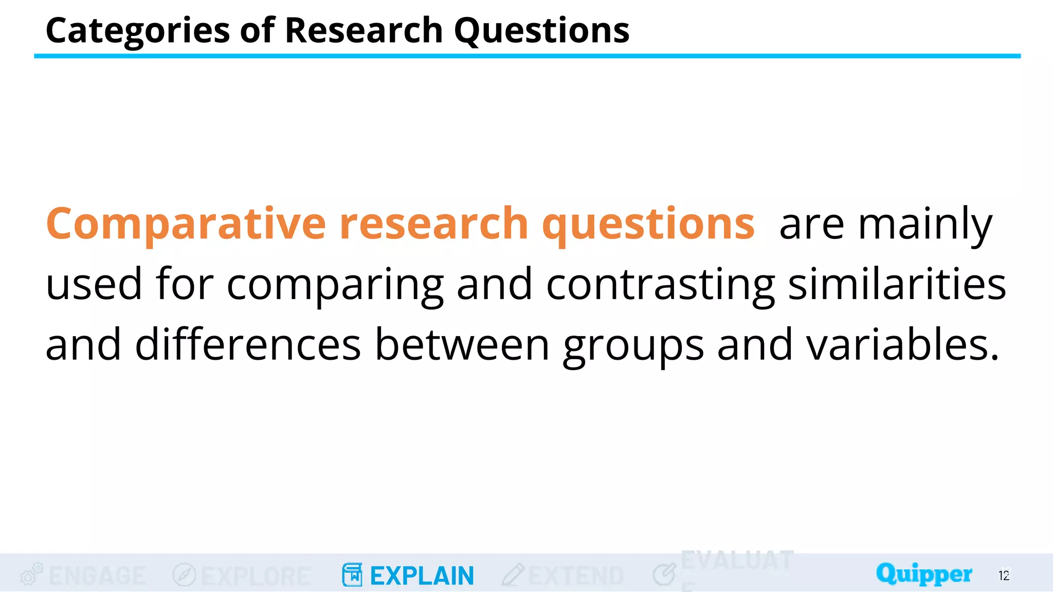 ENGAGE EXPLORE EXPLAIN EXTEND
EVALUAT
Comparative research questions are mainly
used for comparing and contrasting similarities
and differences between groups and variables.
Categories of Research Questions
12
12
 