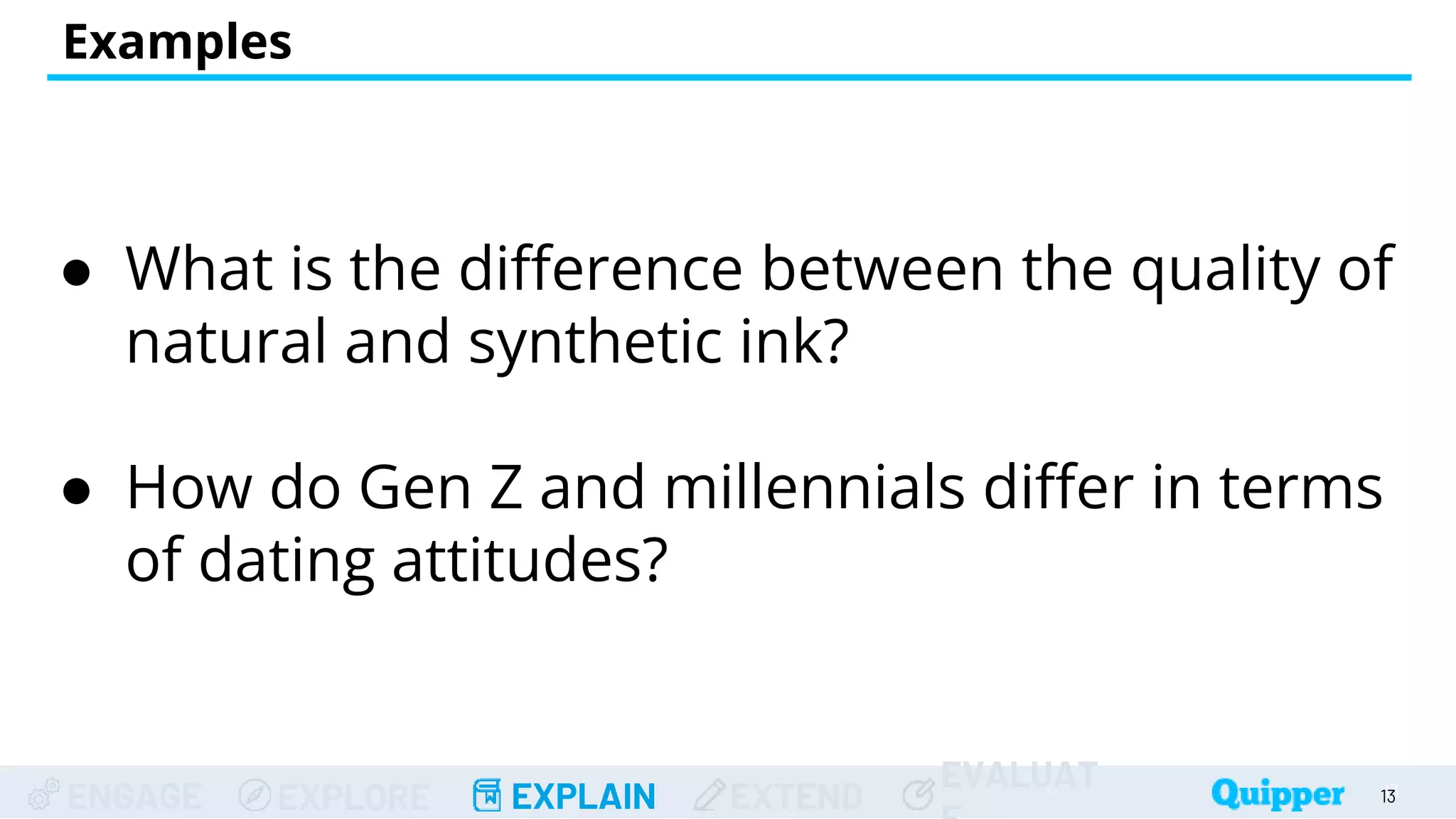 ENGAGE EXPLORE EXPLAIN EXTEND
EVALUAT
Examples
● What is the difference between the quality of
natural and synthetic ink?
● How do Gen Z and millennials differ in terms
of dating attitudes?
13
13
 