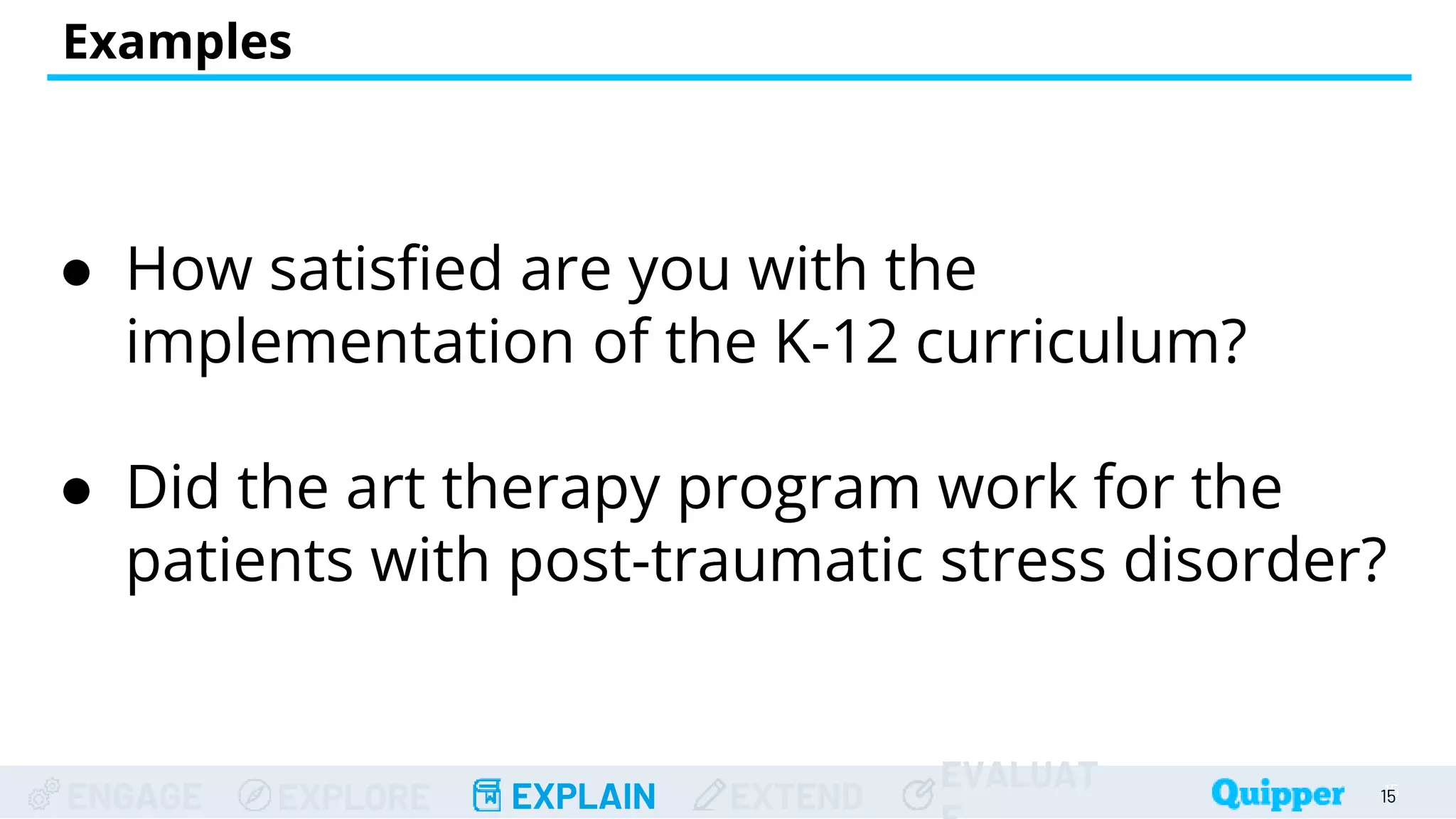 ENGAGE EXPLORE EXPLAIN EXTEND
EVALUAT
Examples
● How satisfied are you with the
implementation of the K-12 curriculum?
● Did the art therapy program work for the
patients with post-traumatic stress disorder?
15
15
 