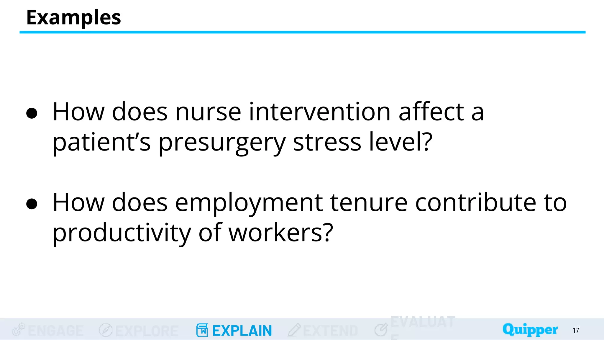 ENGAGE EXPLORE EXPLAIN EXTEND
EVALUAT
Examples
● How does nurse intervention affect a
patient’s presurgery stress level?
● How does employment tenure contribute to
productivity of workers?
17
17
 