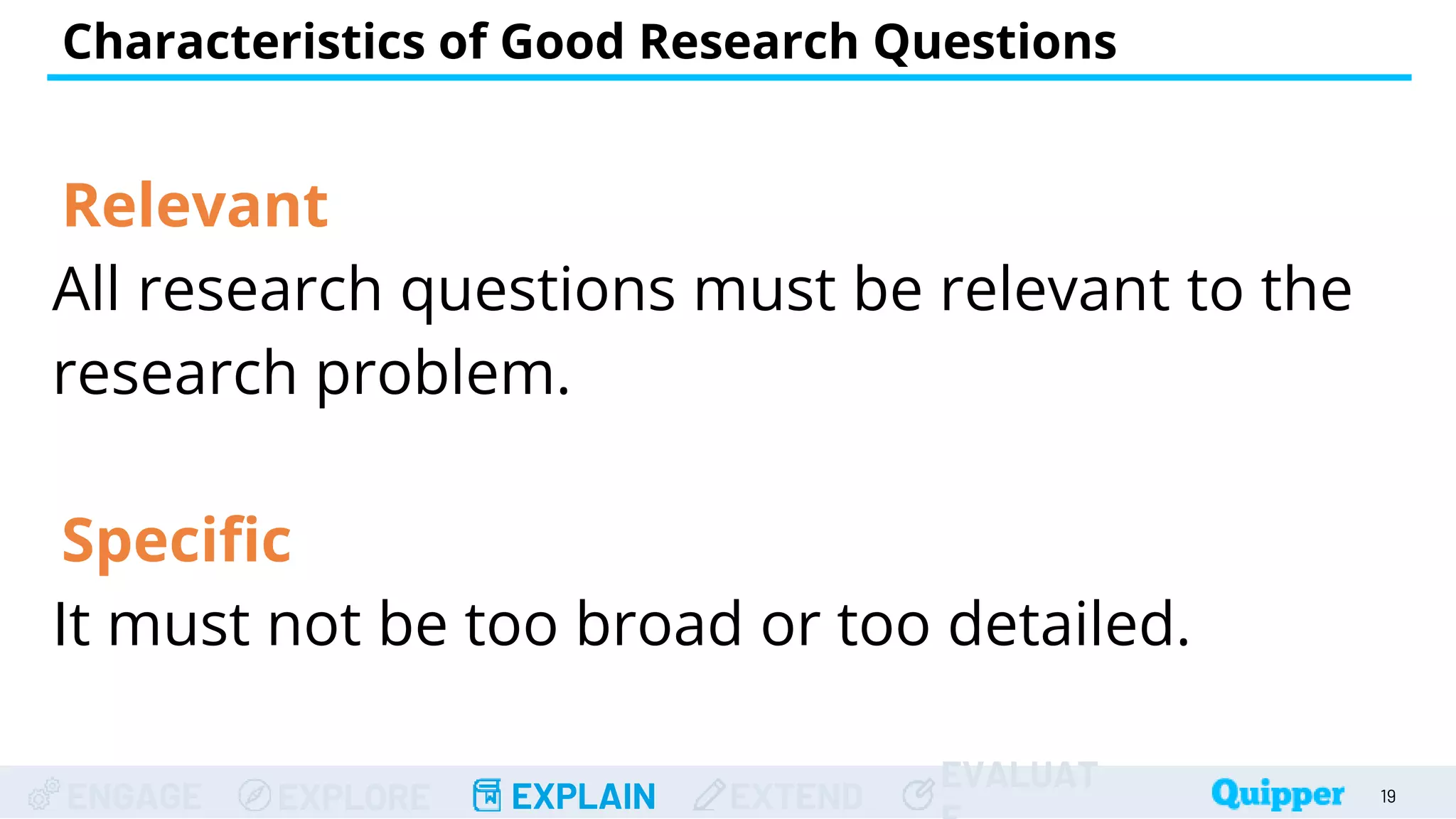 ENGAGE EXPLORE EXPLAIN EXTEND
EVALUAT
Relevant
All research questions must be relevant to the
research problem.
Specific
It must not be too broad or too detailed.
Characteristics of Good Research Questions
19
 