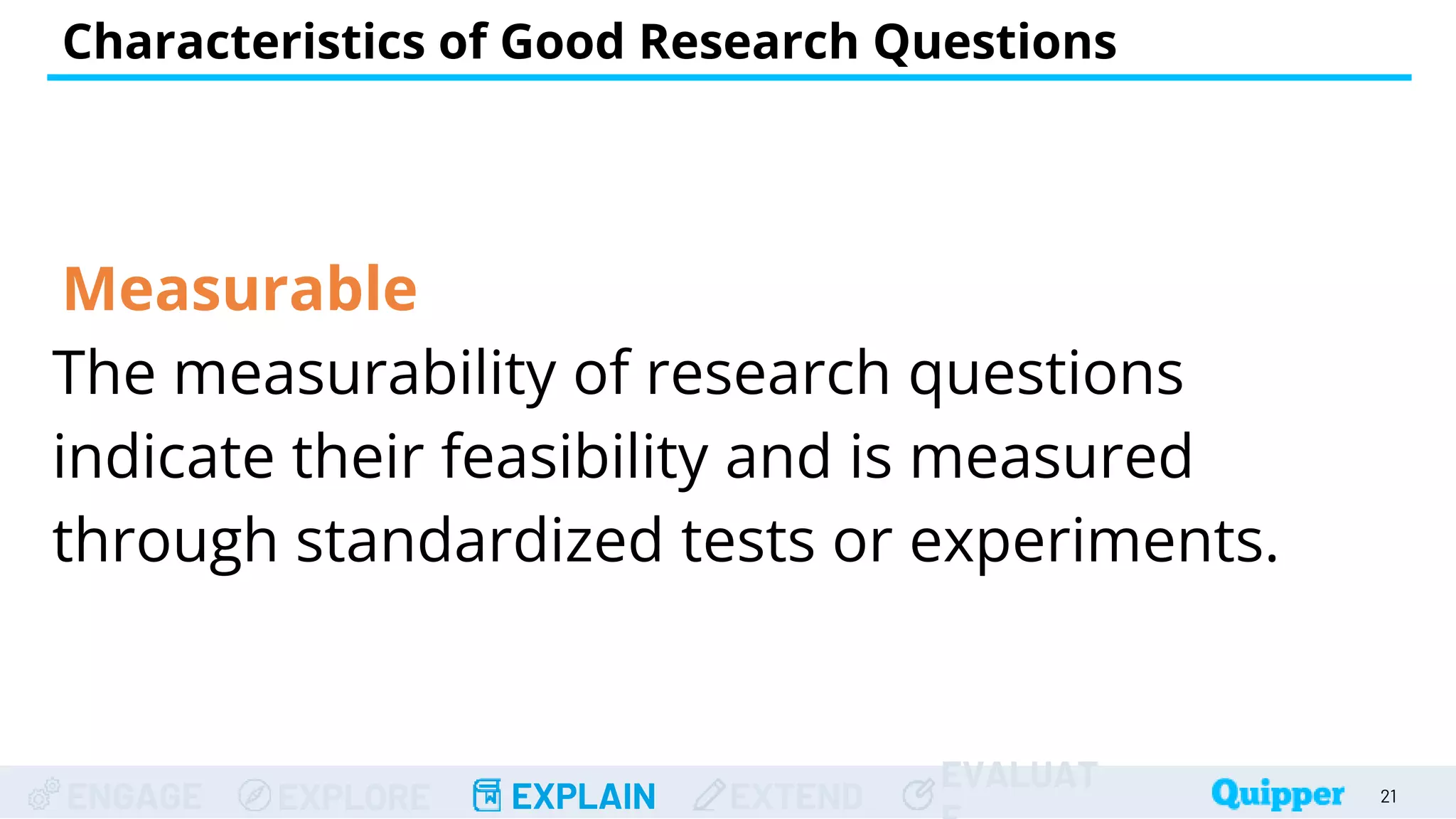 ENGAGE EXPLORE EXPLAIN EXTEND
EVALUAT
Measurable
The measurability of research questions
indicate their feasibility and is measured
through standardized tests or experiments.
Characteristics of Good Research Questions
21
 