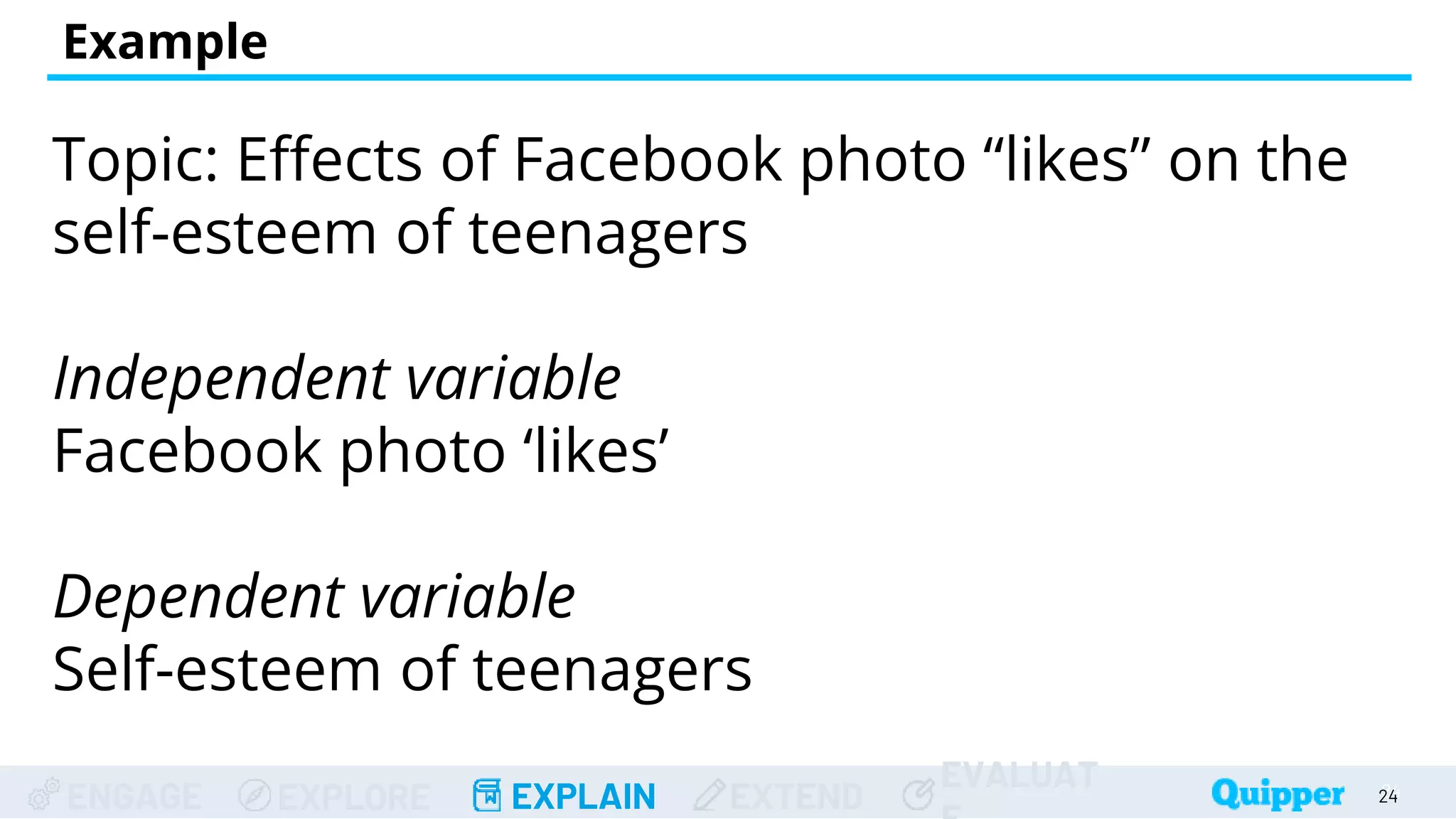 ENGAGE EXPLORE EXPLAIN EXTEND
EVALUAT
Example
Topic: Effects of Facebook photo “likes” on the
self-esteem of teenagers
Independent variable
Facebook photo ‘likes’
Dependent variable
Self-esteem of teenagers
24
24
 