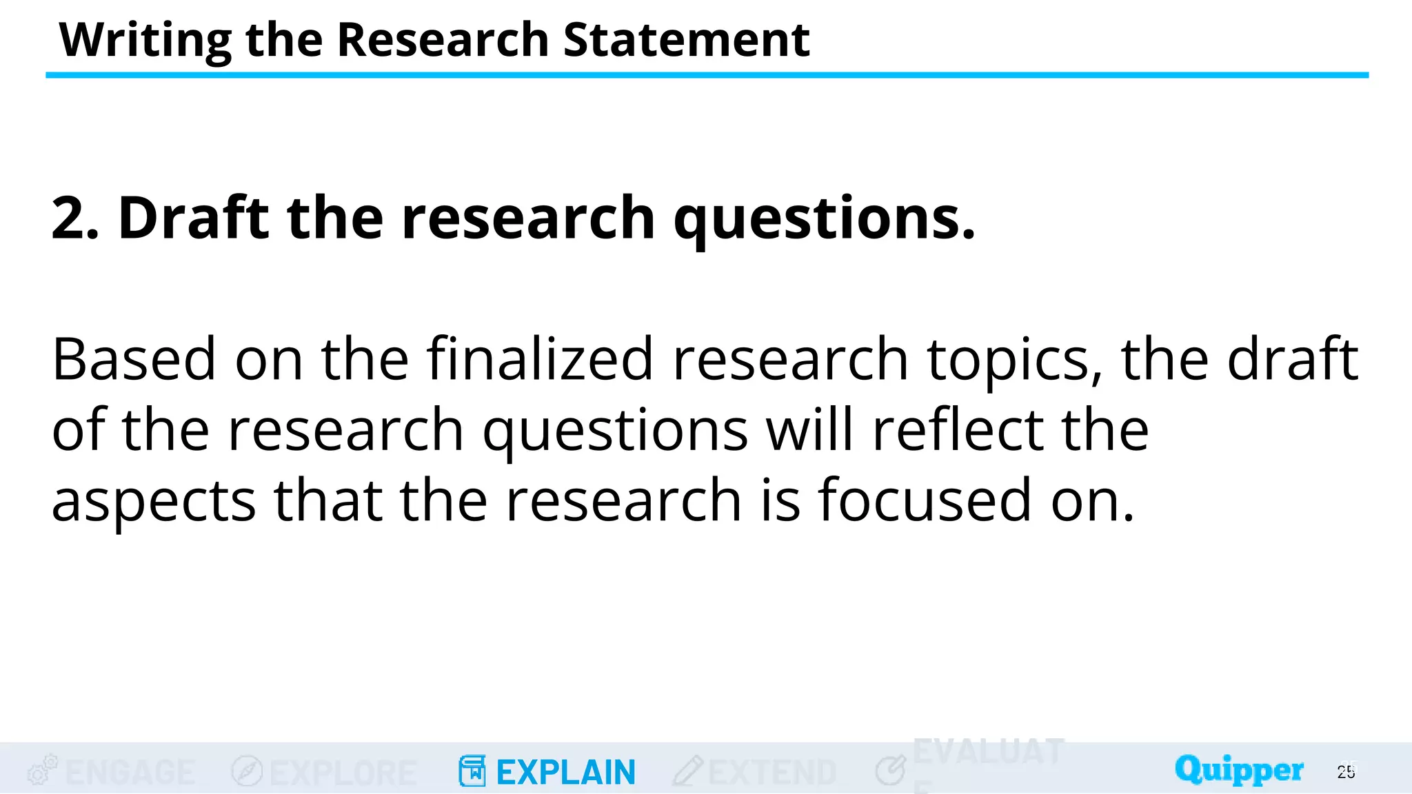 ENGAGE EXPLORE EXPLAIN EXTEND
EVALUAT
2. Draft the research questions.
Based on the finalized research topics, the draft
of the research questions will reflect the
aspects that the research is focused on.
Writing the Research Statement
25
25
 