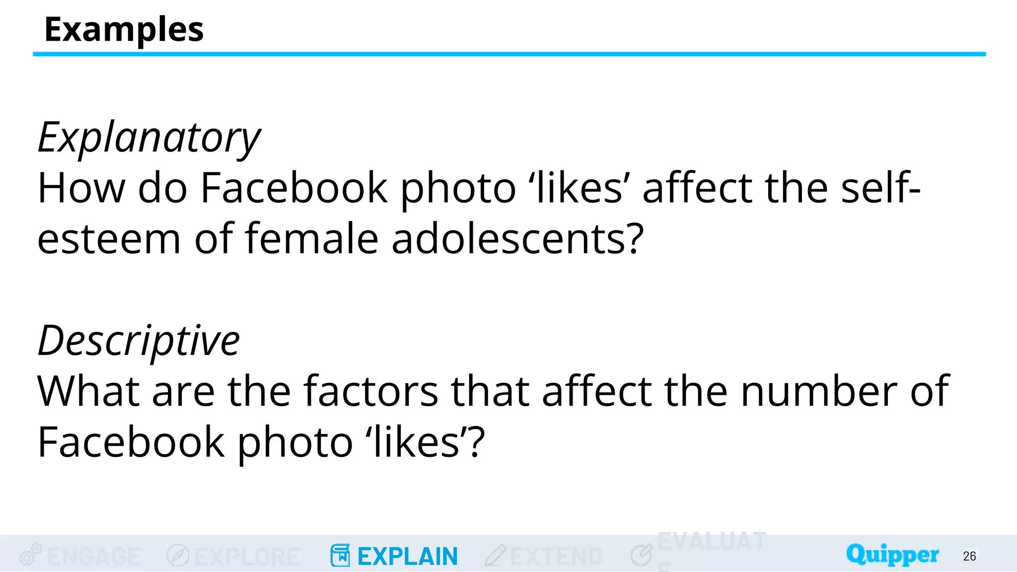 ENGAGE EXPLORE EXPLAIN EXTEND
EVALUAT
Explanatory
How do Facebook photo ‘likes’ affect the self-
esteem of female adolescents?
Descriptive
What are the factors that affect the number of
Facebook photo ‘likes’?
Examples
26
26
 