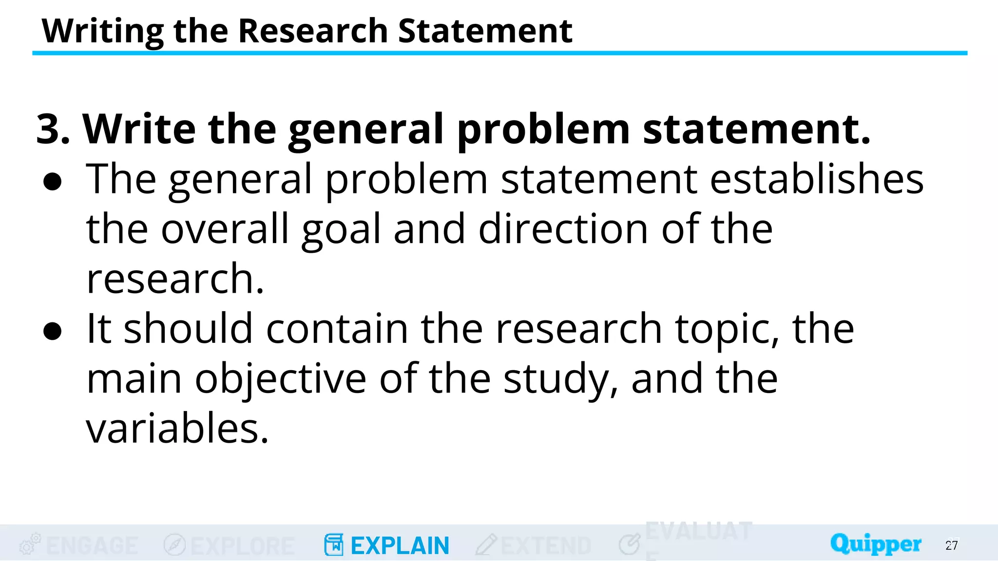 ENGAGE EXPLORE EXPLAIN EXTEND
EVALUAT
Writing the Research Statement
27
27
3. Write the general problem statement.
● The general problem statement establishes
the overall goal and direction of the
research.
● It should contain the research topic, the
main objective of the study, and the
variables.
 