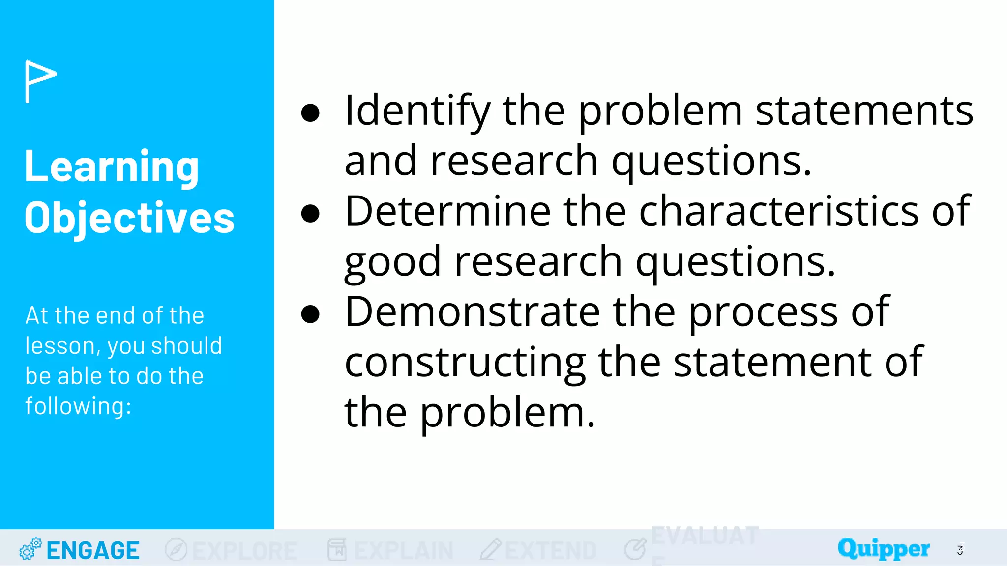 Learning
Objectives
At the end of the
lesson, you should
be able to do the
following:
ENGAGE EXPLORE EXPLAIN EXTEND
EVALUAT 3
● Identify the problem statements
and research questions.
● Determine the characteristics of
good research questions.
● Demonstrate the process of
constructing the statement of
the problem.
3
 