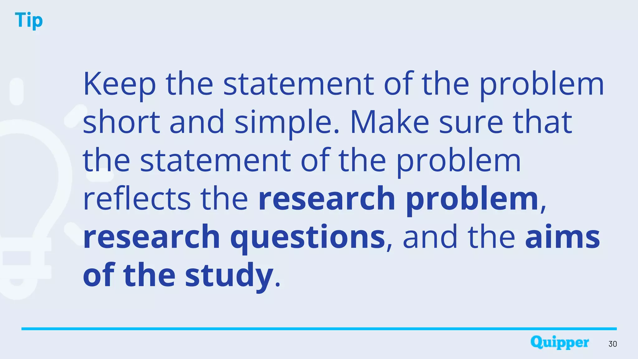 Tip
Keep the statement of the problem
short and simple. Make sure that
the statement of the problem
reflects the research problem,
research questions, and the aims
of the study.
30
 