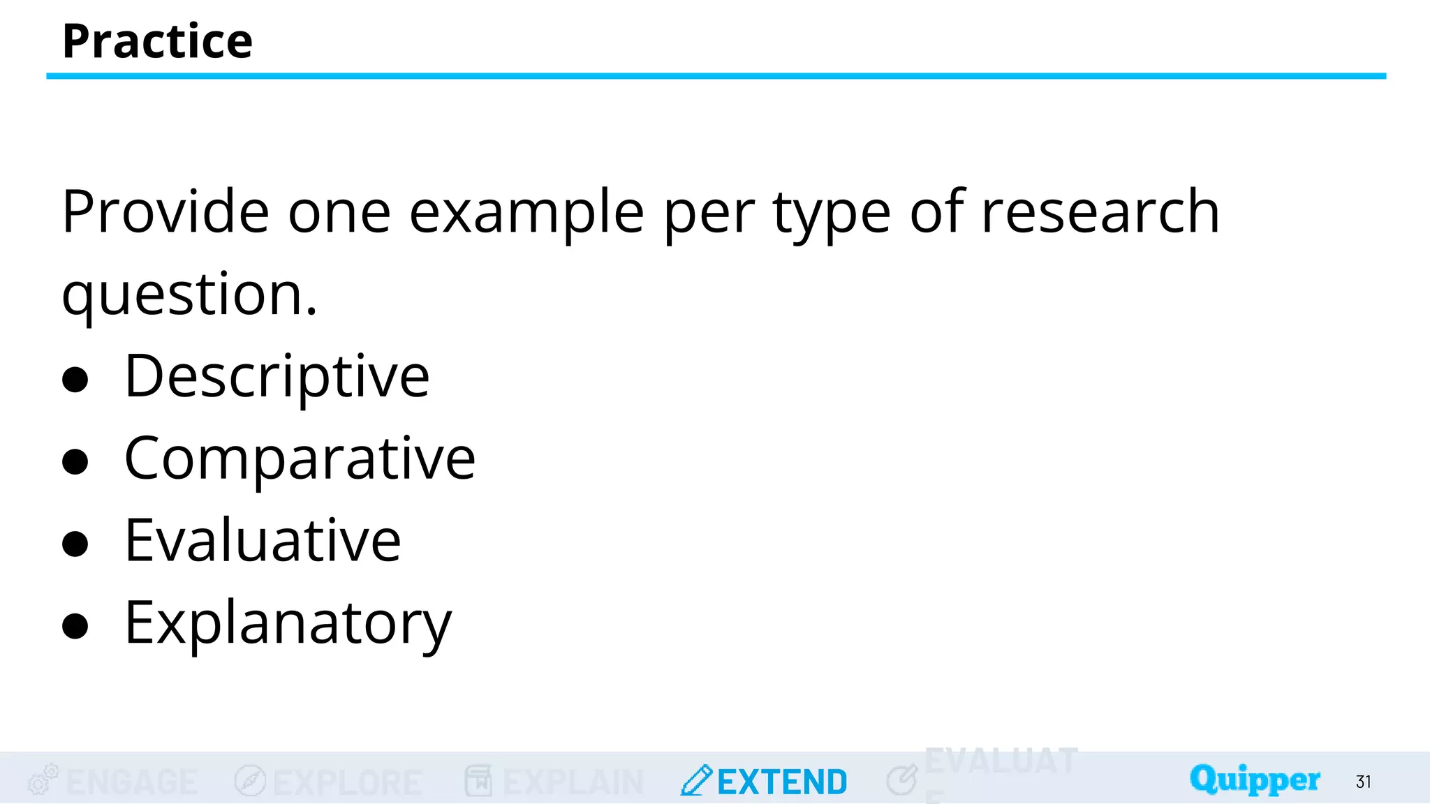 ENGAGE EXPLORE EXPLAIN EXTEND
EVALUAT
Practice
31
Provide one example per type of research
question.
● Descriptive
● Comparative
● Evaluative
● Explanatory
 