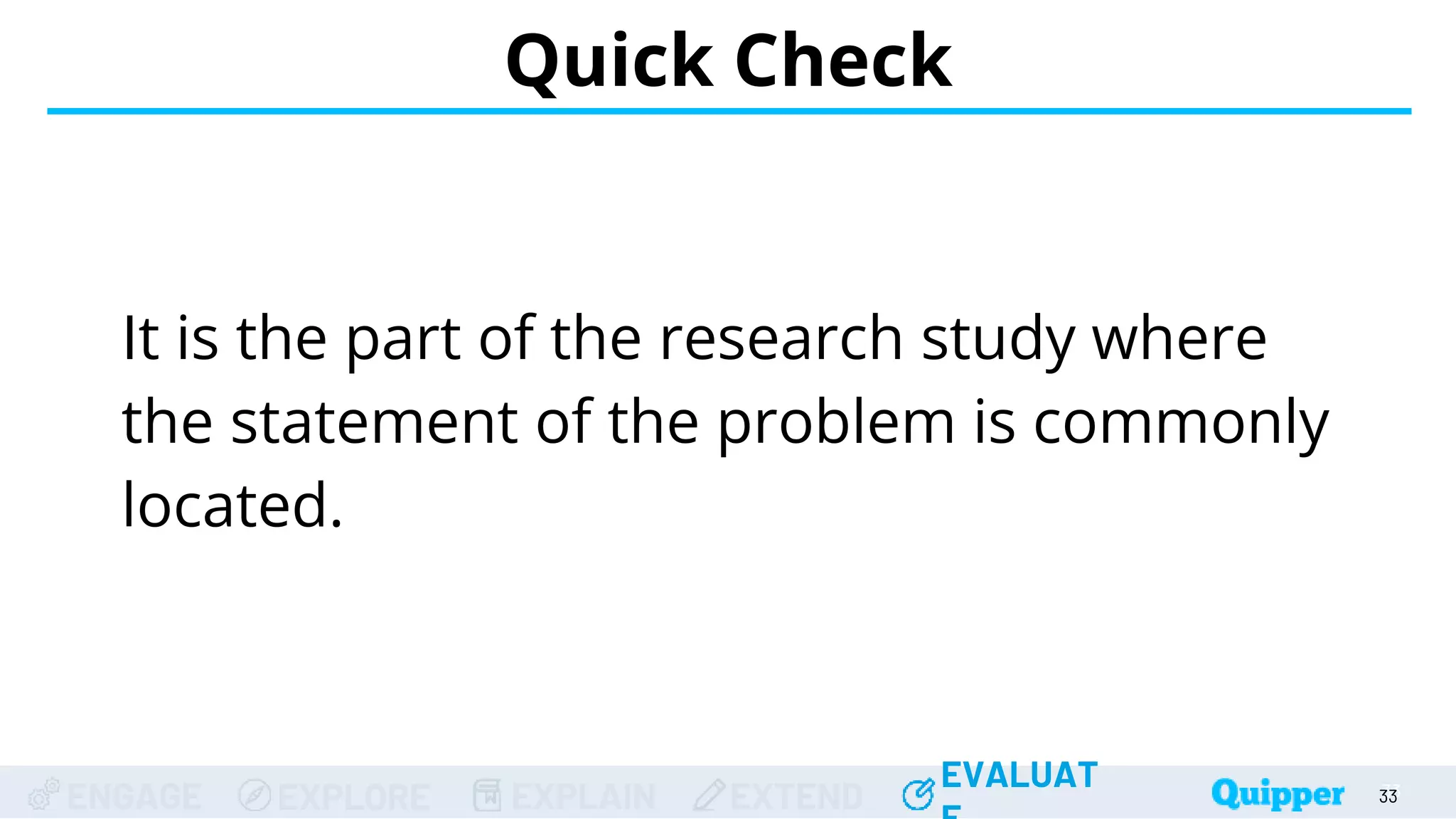ENGAGE EXPLORE EXPLAIN EXTEND
EVALUAT
ENGAGE EXPLORE EXPLAIN EXTEND
EVALUAT
It is the part of the research study where
the statement of the problem is commonly
located.
Quick Check
33
33
33
33
33
 
