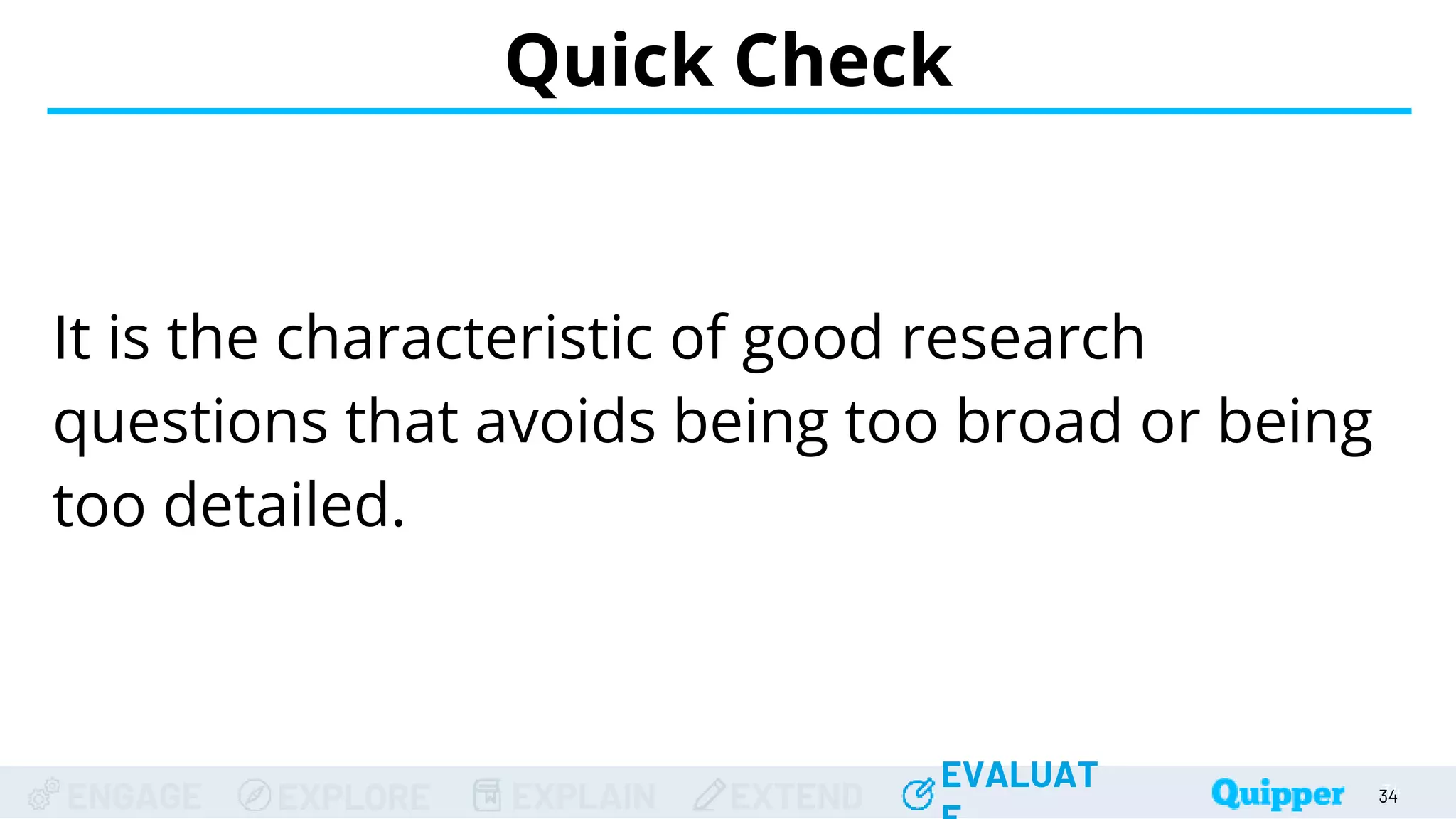 ENGAGE EXPLORE EXPLAIN EXTEND
EVALUAT
ENGAGE EXPLORE EXPLAIN EXTEND
EVALUAT
It is the characteristic of good research
questions that avoids being too broad or being
too detailed.
Quick Check
34
34
34
34
34
 