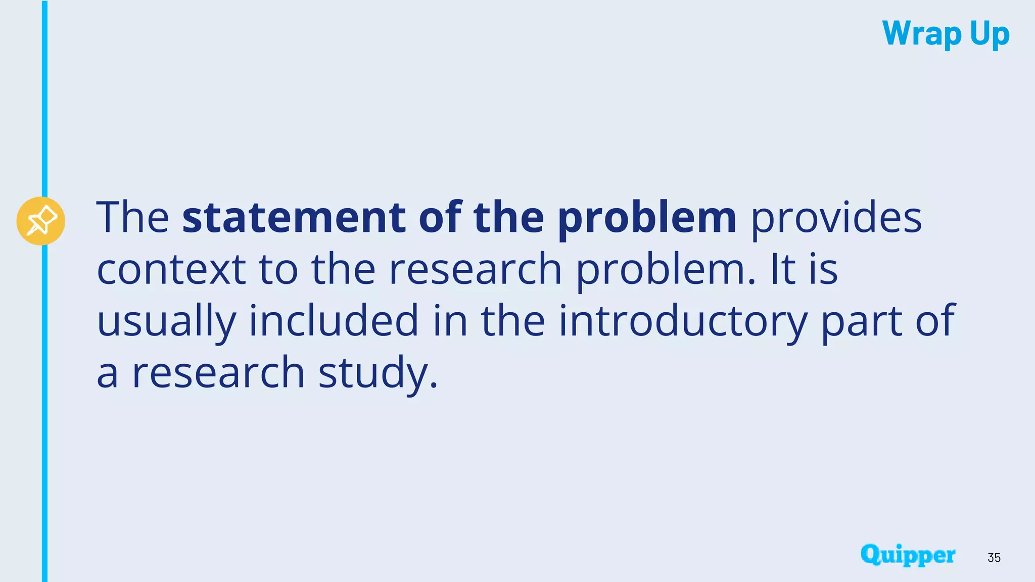 Wrap Up
The statement of the problem provides
context to the research problem. It is
usually included in the introductory part of
a research study.
35
 