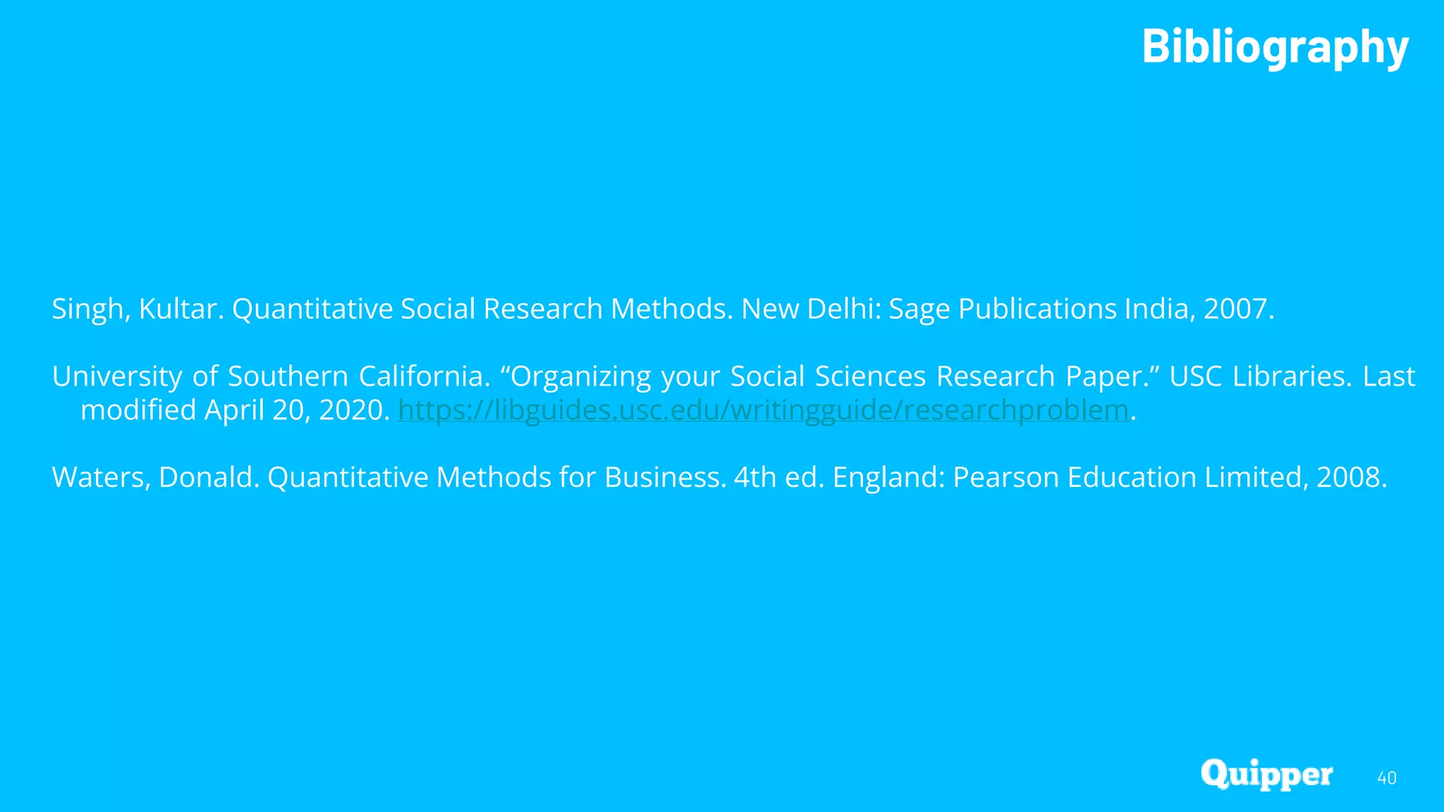 Bibliography
40
Singh, Kultar. Quantitative Social Research Methods. New Delhi: Sage Publications India, 2007.
University of Southern California. “Organizing your Social Sciences Research Paper.” USC Libraries. Last
modified April 20, 2020. https://libguides.usc.edu/writingguide/researchproblem.
Waters, Donald. Quantitative Methods for Business. 4th ed. England: Pearson Education Limited, 2008.
 