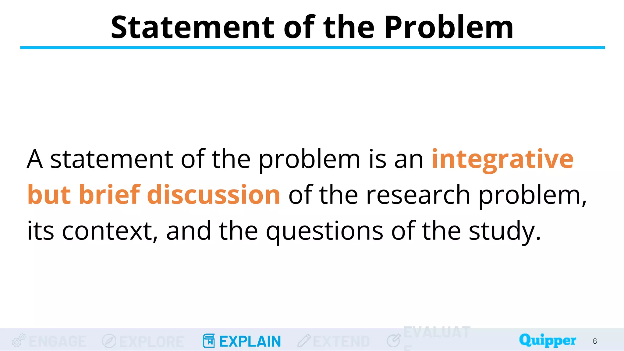 ENGAGE EXPLORE EXPLAIN EXTEND
EVALUAT
A statement of the problem is an integrative
but brief discussion of the research problem,
its context, and the questions of the study.
Statement of the Problem
6
 