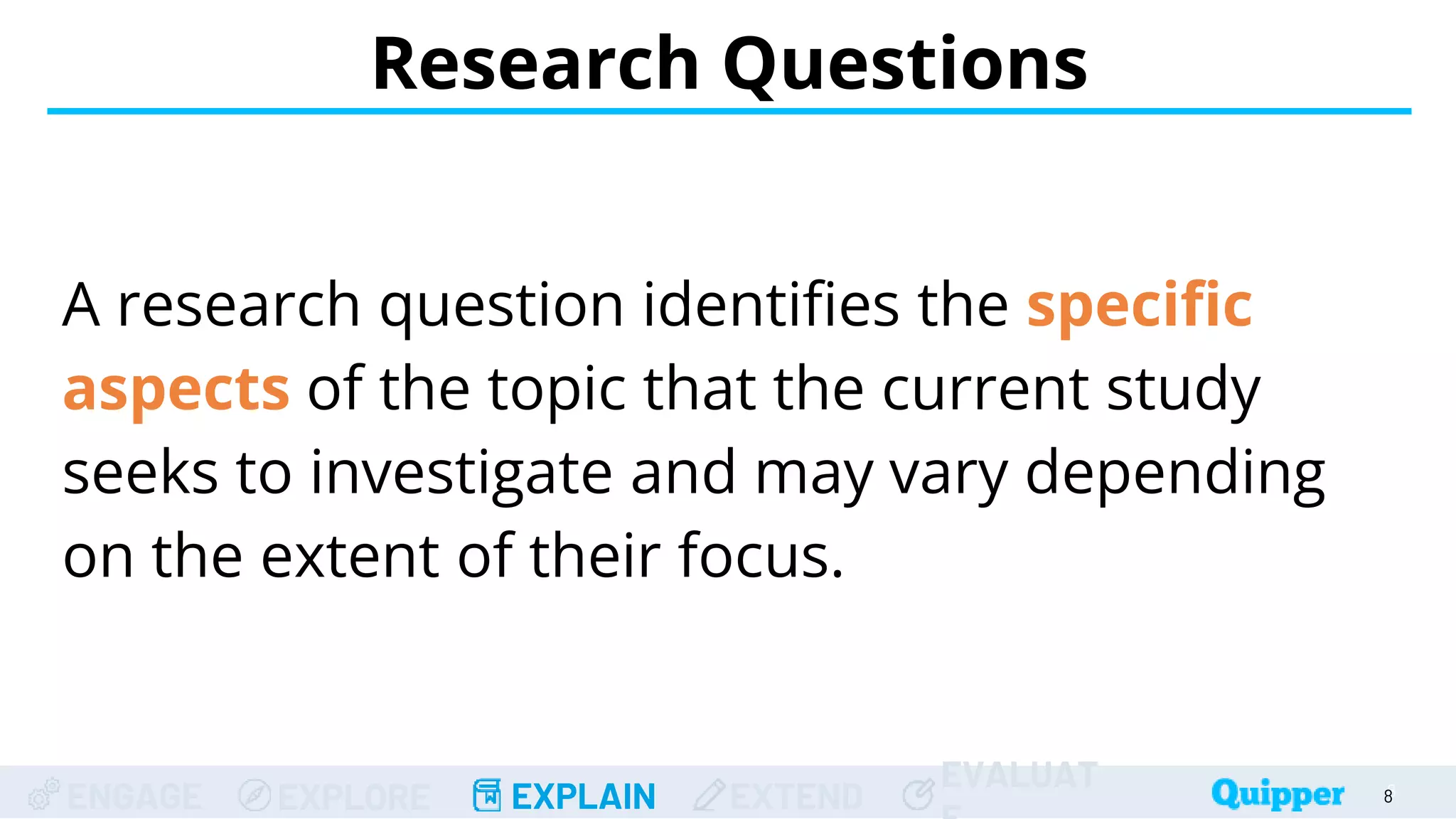 ENGAGE EXPLORE EXPLAIN EXTEND
EVALUAT
A research question identifies the specific
aspects of the topic that the current study
seeks to investigate and may vary depending
on the extent of their focus.
Research Questions
8
8
 