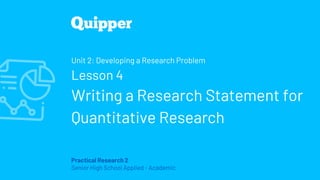 Practical Research 2
Senior High School Applied - Academic
Unit 2: Developing a Research Problem
Lesson 4
Writing a Research Statement for
Quantitative Research
 