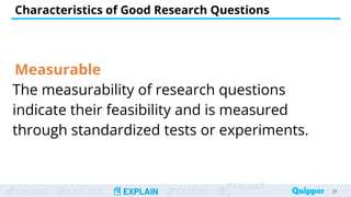 ENGAGE EXPLORE EXPLAIN EXTEND
EVALUAT
Measurable
The measurability of research questions
indicate their feasibility and is measured
through standardized tests or experiments.
Characteristics of Good Research Questions
21
 