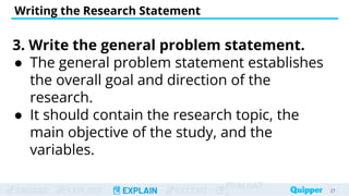 ENGAGE EXPLORE EXPLAIN EXTEND
EVALUAT
Writing the Research Statement
27
27
3. Write the general problem statement.
● The general problem statement establishes
the overall goal and direction of the
research.
● It should contain the research topic, the
main objective of the study, and the
variables.
 