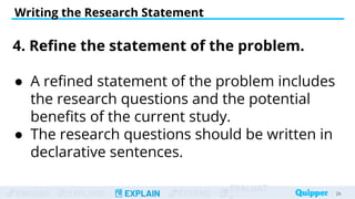 ENGAGE EXPLORE EXPLAIN EXTEND
EVALUAT
Writing the Research Statement
29
29
4. Refine the statement of the problem.
● A refined statement of the problem includes
the research questions and the potential
benefits of the current study.
● The research questions should be written in
declarative sentences.
 