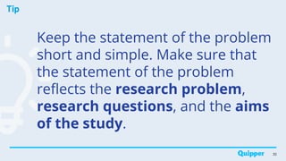 Tip
Keep the statement of the problem
short and simple. Make sure that
the statement of the problem
reflects the research problem,
research questions, and the aims
of the study.
30
 