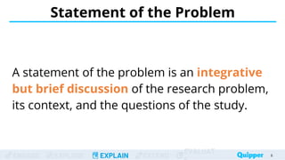 ENGAGE EXPLORE EXPLAIN EXTEND
EVALUAT
A statement of the problem is an integrative
but brief discussion of the research problem,
its context, and the questions of the study.
Statement of the Problem
6
 