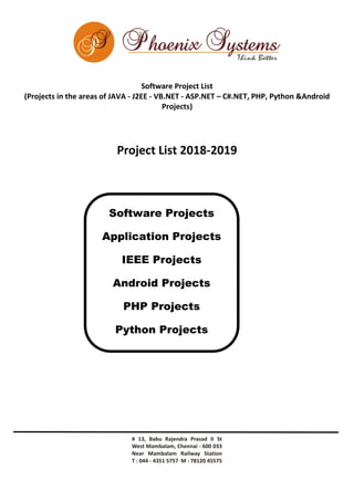 Software Project List
(Projects in the areas of JAVA - J2EE - VB.NET - ASP.NET – C#.NET, PHP, Python &Android
Projects)
Project List 2018-2019
Software Projects
Application Projects
IEEE Projects
Android Projects
PHP Projects
Python Projects
 