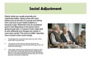 Social Adjustment
Elderly Adults are usually physically and
cognitively healthy. Aging comes with many
losses such as the loss of a spouse and retiring
from a job due to poor health problems or
because of age. Retirement may be considered
good or bad depending on the person that is
going through with it. A person’s brain might start
to work differently and changes are noticed. A
cover story named “The mind at midlife” describes
how a human’s brain could change.
   Psychologists have found that older adults use more of their
    brains often to get tasks done.

    The amount of white matter in the brain that forms the
    connections among nerve cells increases till the age of 40 or 50
    but then decreases again.

    Older adults emotions and social interactions changes as they
    age. Studies have found older adults become calmer and less
    neurotic as they age. Psychologist Cheryl Grady, PhD believes
    there are some developmental changes that really don’t hit their
    peak until somewhere in middle age.
 