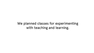 We planned classes for experimenting
with teaching and learning.

 