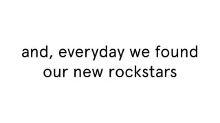 and, everyday we found
our new rockstars

 