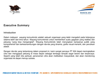 Executive Summary

Introduction

Dalam melayani wayang komunkindo adalah sebuah organisasi yang telah mengabdi pada bidangnya
selama lebih dari lima tahun. Wayang komunikindo untuk memberikan suatu gagasan yang realitas dan
peluang “yang bisa mengangkat". Wayang Komunikindo telah menyiapkan kampanye publik yang
komprehensif dan berkesinambungan dengan ide-ide yang dinamis, grafis visual menarik, dan penulisan
efektif.

Dengan ide-ide yang terkandung dalam proposal ini, kami sangat percaya PT KAI dapat meningkatkan
citra dan menggapai peluang di masa depan sebagai lembaga tampak segar berani dan terpercaya.
Seperti yang telah kita perbuat, penanaman citra akan melibatkan masyarakat, dan akan mendorong
organisasi ke depan menuju sukses.




PROGRAM KOMUNIKASI & HUMAS TERPADU PT. KERETA API INDONESIA SEBAGAI SARANA TRANSPORTASI UTAMA
 