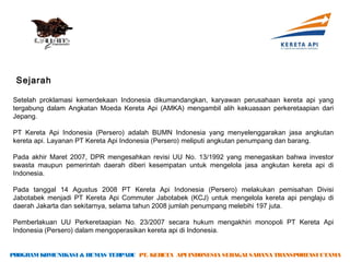 Sejarah

Setelah proklamasi kemerdekaan Indonesia dikumandangkan, karyawan perusahaan kereta api yang
tergabung dalam Angkatan Moeda Kereta Api (AMKA) mengambil alih kekuasaan perkeretaapian dari
Jepang.

PT Kereta Api Indonesia (Persero) adalah BUMN Indonesia yang menyelenggarakan jasa angkutan
kereta api. Layanan PT Kereta Api Indonesia (Persero) meliputi angkutan penumpang dan barang.

Pada akhir Maret 2007, DPR mengesahkan revisi UU No. 13/1992 yang menegaskan bahwa investor
swasta maupun pemerintah daerah diberi kesempatan untuk mengelola jasa angkutan kereta api di
Indonesia.

Pada tanggal 14 Agustus 2008 PT Kereta Api Indonesia (Persero) melakukan pemisahan Divisi
Jabotabek menjadi PT Kereta Api Commuter Jabotabek (KCJ) untuk mengelola kereta api penglaju di
daerah Jakarta dan sekitarnya, selama tahun 2008 jumlah penumpang melebihi 197 juta.

Pemberlakuan UU Perkeretaapian No. 23/2007 secara hukum mengakhiri monopoli PT Kereta Api
Indonesia (Persero) dalam mengoperasikan kereta api di Indonesia.

PROGRAM KOMUNIKASI & HUMAS TERPADU PT. KERETA API INDONESIA SEBAGAI SARANA TRANSPORTASI UTAMA
 