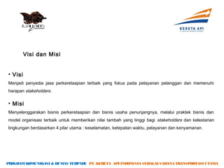 Visi dan Misi


• Visi
Menjadi penyedia jasa perkeretaapian terbaik yang fokus pada pelayanan pelanggan dan memenuhi
harapan stakeholders.

• Misi
Menyelenggarakan bisnis perkeretaapian dan bisnis usaha penunjangnya, melalui praktek bisnis dan
model organisasi terbaik untuk memberikan nilai tambah yang tinggi bagi stakeholders dan kelestarian
lingkungan berdasarkan 4 pilar utama : keselamatan, ketepatan waktu, pelayanan dan kenyamanan.




PROGRAM KOMUNIKASI & HUMAS TERPADU PT. KERETA API INDONESIA SEBAGAI SARANA TRANSPORTASI UTAMA
 