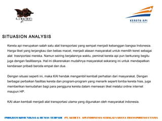 SITUASION ANALYSIS

 Kereta api merupakan salah satu alat transportasi yang sempat menjadi kebanggan bangsa Indonesia.
 Harga tiket yang terjangkau dan bebas macet, menjadi alasan masyarakat untuk memilih keret sebagai
 alat trasnportasi mereka. Namun seiring berjalannya waktu, peminat kereta api pun berkurang begitu
 juga dengan fasilitasnya. Hal ini dikarenakan mudahnya masyarakat sekarang ini untuk mendapatkan
 kendaraan pribadi beroda empat dan dua.


 Dengan situasi seperti ini, maka KAI hendak mengambil kembali perhatian dari masyarakat. Dengan
 berbagai perbaikan fasilitas kereta dan program-program yang menarik seperti lomba kereta hias, juga
 memberikan kemudahan bagi para pengguna kereta dalam memesan tiket melalui online internet
 maupun HP.


 KAI akan kembali menjadi alat transportasi utama yang digunakan oleh masyarakat indonesia.




PROGRAM KOMUNIKASI & HUMAS TERPADU PT. KERETA API INDONESIA SEBAGAI SARANA TRANSPORTASI UTAMA
 