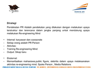 Strategi
    Pendekatan PR Adalah pendekatan yang dilakukan dengan melakukan upaya
    terstruktur dan terencana dalam jangka panjang untuk mendukung upaya
    melakukan Re-engineering Mind

•   Internal: karyawan dan coorporate
-   Setiap orang adalah PR Person
-   Aktivitas:
-   Training Re-engineering Mind
-   Output: Sikap baru

•   Eksternal:
-   Memanfaatkan mahasiswa,public figure, slebritis dalam upaya melaksanakan
    aktivitas re-engineering mind. Spoke Person , Media Relations
PROGRAM KOMUNIKASI & HUMAS TERPADU PT. KERETA API INDONESIA SEBAGAI SARANA TRANSPORTASI UTAMA
 