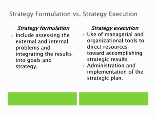 Strategy formulation
 Include assessing the
external and internal
problems and
integrating the results
into goals and
strategy.
Strategy execution
 Use of managerial and
organizational tools to
direct resources
toward accomplishing
strategic results
 Administration and
implementation of the
strategic plan.
 