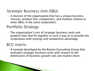 The organization’s mix of strategic business units and
product lines that fit together in such a way as to provide the
corporation with synergy and competitive advantage.
 A division of the organization that has a unique business
mission, product line, competitors, and markets relative to
other SBUs in the same corporation.
 A concept developed by the Boston Consulting Group that
evaluates strategic business units with respect to the
dimensions of business growth rate and market share.
 