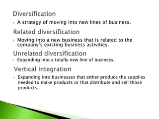  Moving into a new business that is related to the
company’s existing business activities.
 A strategy of moving into new lines of business.
 Expanding into a totally new line of business.
 Expanding into businesses that either produce the supplies
needed to make products or that distribute and sell those
products.
 