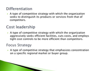  A type of competitive strategy with which the organization
aggressively seeks efficient facilities, cuts costs, and employs
tight cost controls to be more efficient than competitors.
 A type of competitive strategy with which the organization
seeks to distinguish its products or services from that of
competitors.
 A type of competitive strategy that emphasizes concentration
on a specific regional market or buyer group.
 