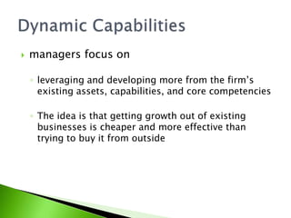  managers focus on
◦ leveraging and developing more from the firm’s
existing assets, capabilities, and core competencies
◦ The idea is that getting growth out of existing
businesses is cheaper and more effective than
trying to buy it from outside
 